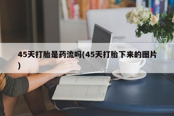 流产药专卖微信45天打胎是药流吗(45天打胎下来的图片)