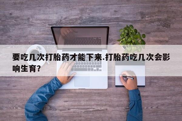 流产药专卖微信要吃几次打胎药才能下来.打胎药吃几次会影响生育？