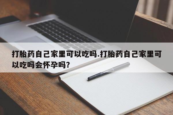 流产药专卖微信打胎药自己家里可以吃吗.打胎药自己家里可以吃吗会怀孕吗？
