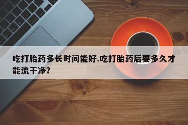 流产药专卖微信吃打胎药多长时间能好.吃打胎药后要多久才能流干净？