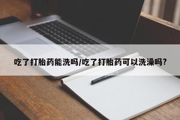 流产药专卖微信吃了打胎药能洗吗/吃了打胎药可以洗澡吗?