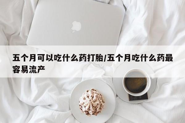 流产药专卖微信五个月可以吃什么药打胎/五个月吃什么药最容易流产