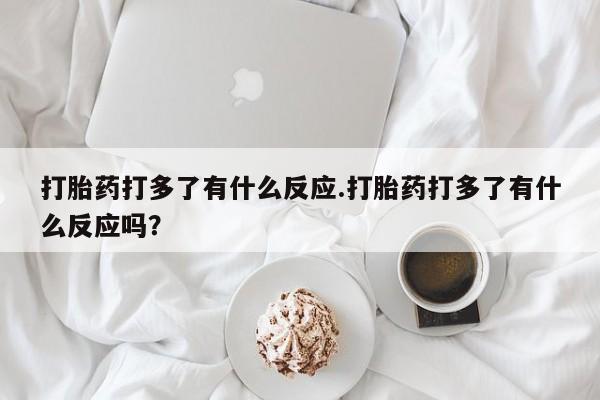 流产药专卖微信打胎药打多了有什么反应.打胎药打多了有什么反应吗？