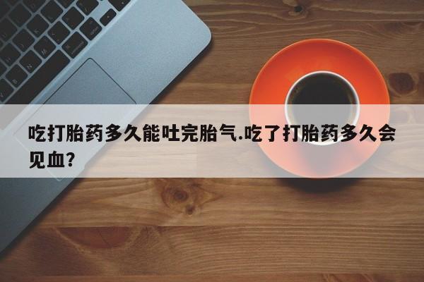 流产药专卖微信吃打胎药多久能吐完胎气.吃了打胎药多久会见血？