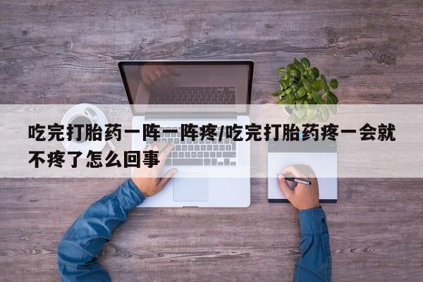 流产药专卖微信吃完打胎药一阵一阵疼/吃完打胎药疼一会就不疼了怎么回事