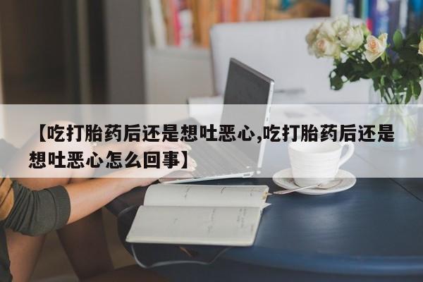 流产药专卖微信【吃打胎药后还是想吐恶心,吃打胎药后还是想吐恶心怎么回事】