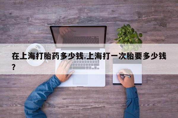 流产药专卖微信在上海打胎药多少钱.上海打一次胎要多少钱?