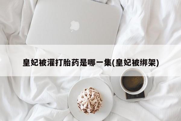 流产药专卖微信皇妃被灌打胎药是哪一集(皇妃被绑架)