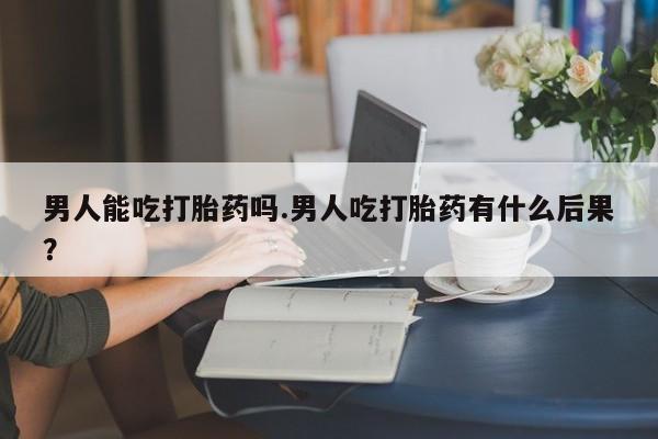 流产药专卖微信男人能吃打胎药吗.男人吃打胎药有什么后果？