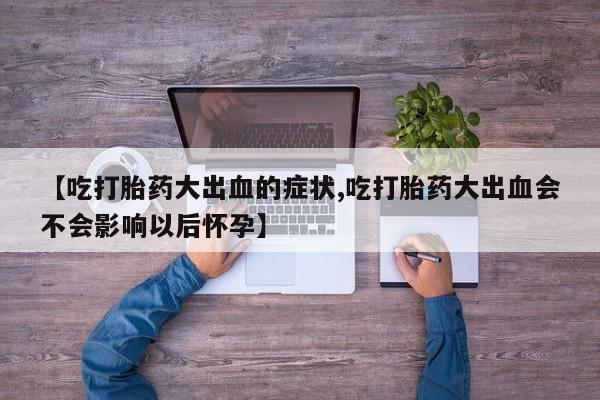 流产药专卖微信【吃打胎药大出血的症状,吃打胎药大出血会不会影响以后怀孕】