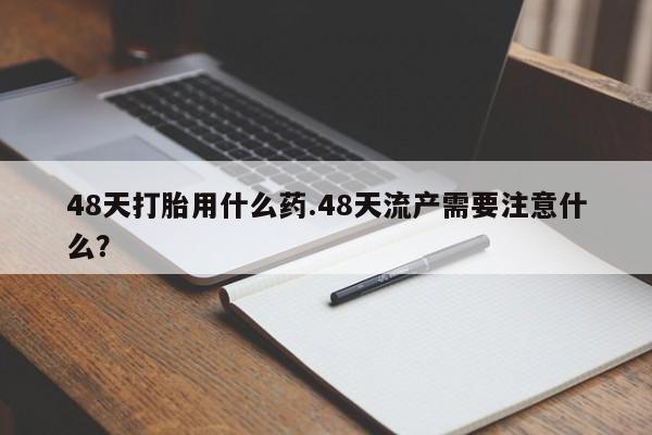 流产药专卖微信48天打胎用什么药.48天流产需要注意什么？