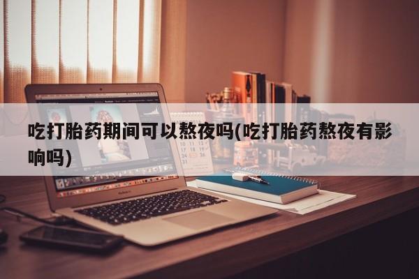 流产药专卖微信吃打胎药期间可以熬夜吗(吃打胎药熬夜有影响吗)