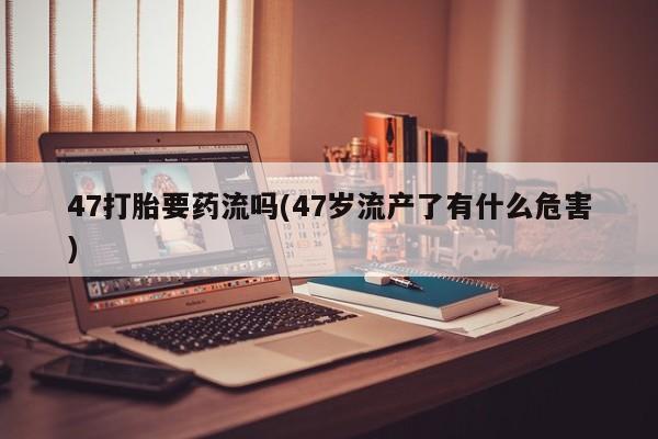 流产药专卖微信47打胎要药流吗(47岁流产了有什么危害)