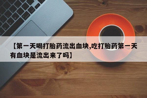 流产药专卖微信【第一天喝打胎药流出血块,吃打胎药第一天有血块是流出来了吗】