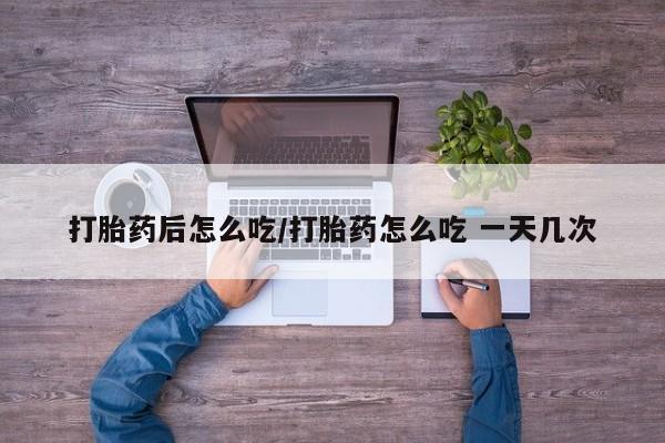 流产药专卖微信打胎药后怎么吃/打胎药怎么吃 一天几次