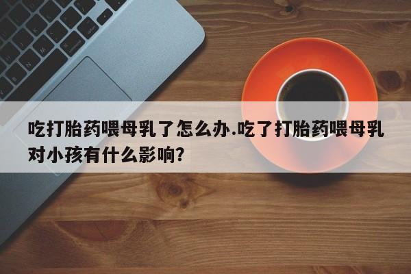 流产药专卖微信吃打胎药喂母乳了怎么办.吃了打胎药喂母乳对小孩有什么影响?