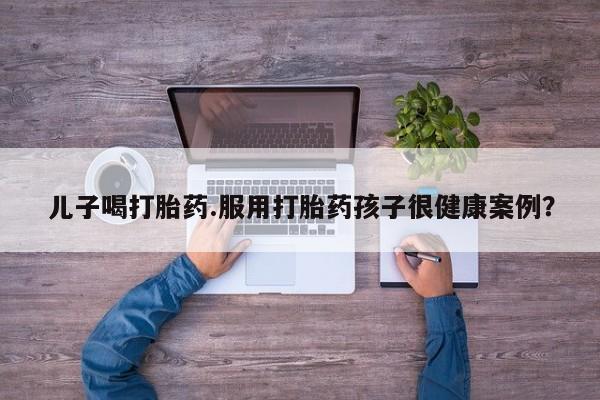 流产药专卖微信儿子喝打胎药.服用打胎药孩子很健康案例？