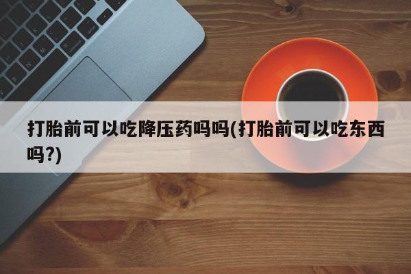 流产药专卖微信打胎前可以吃降压药吗吗(打胎前可以吃东西吗?)