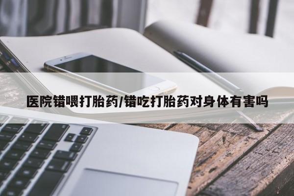 流产药专卖微信医院错喂打胎药/错吃打胎药对身体有害吗