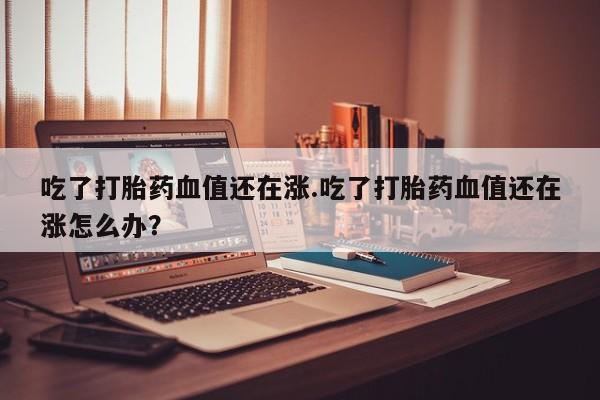 流产药专卖微信吃了打胎药血值还在涨.吃了打胎药血值还在涨怎么办？