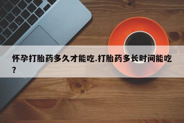 流产药专卖微信怀孕打胎药多久才能吃.打胎药多长时间能吃?