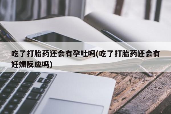 流产药专卖微信吃了打胎药还会有孕吐吗(吃了打胎药还会有妊娠反应吗)