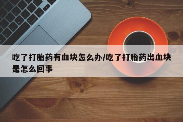 流产药专卖微信吃了打胎药有血块怎么办/吃了打胎药出血块是怎么回事