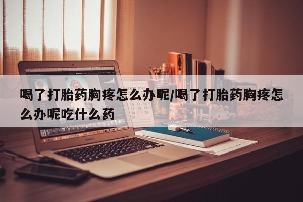 流产药专卖微信喝了打胎药胸疼怎么办呢/喝了打胎药胸疼怎么办呢吃什么药