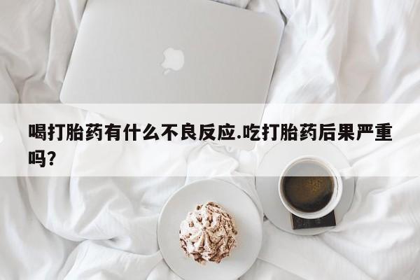 流产药专卖微信喝打胎药有什么不良反应.吃打胎药后果严重吗？