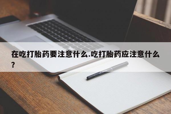 流产药专卖微信在吃打胎药要注意什么.吃打胎药应注意什么？
