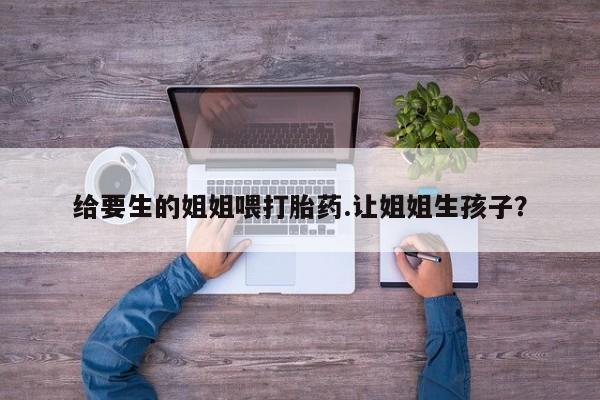 流产药专卖微信给要生的姐姐喂打胎药.让姐姐生孩子？