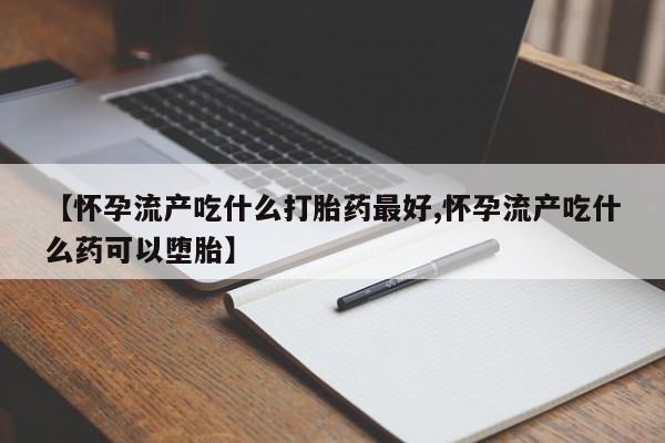 流产药专卖微信【怀孕流产吃什么打胎药最好,怀孕流产吃什么药可以堕胎】