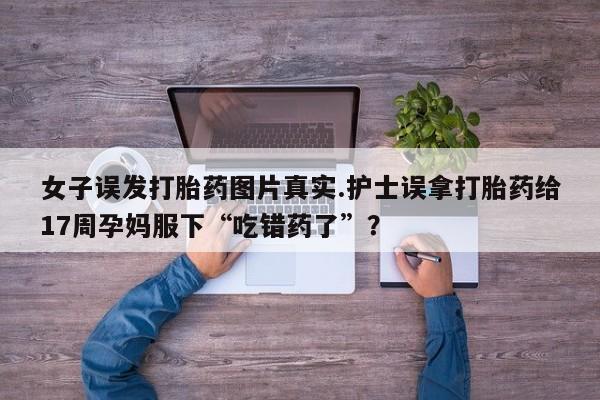 流产药专卖微信女子误发打胎药图片真实.护士误拿打胎药给17周孕妈服下“吃错药了”？