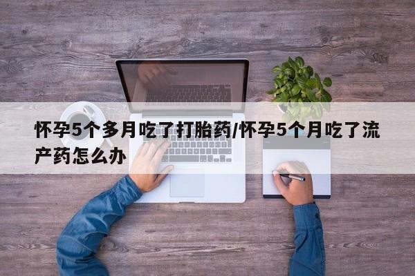 流产药专卖微信怀孕5个多月吃了打胎药/怀孕5个月吃了流产药怎么办