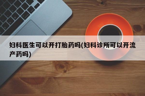 流产药专卖微信妇科医生可以开打胎药吗(妇科诊所可以开流产药吗)