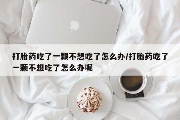 流产药专卖微信打胎药吃了一颗不想吃了怎么办/打胎药吃了一颗不想吃了怎么办呢