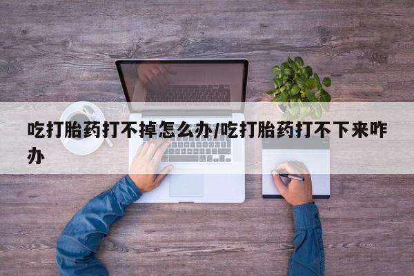 流产药专卖微信吃打胎药打不掉怎么办/吃打胎药打不下来咋办