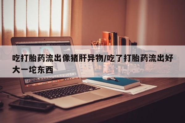 流产药专卖微信吃打胎药流出像猪肝异物/吃了打胎药流出好大一坨东西