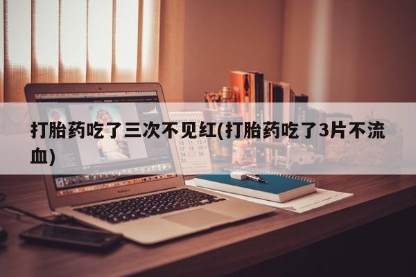 流产药专卖微信打胎药吃了三次不见红(打胎药吃了3片不流血)