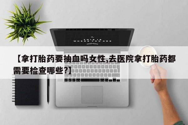 流产药专卖微信【拿打胎药要抽血吗女性,去医院拿打胎药都需要检查哪些?】