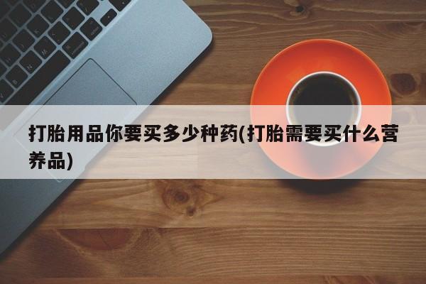 流产药专卖微信打胎用品你要买多少种药(打胎需要买什么营养品)