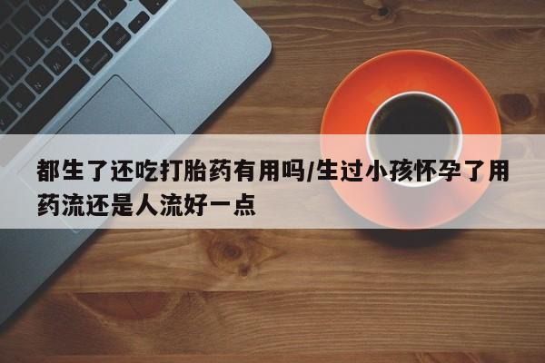 流产药专卖微信都生了还吃打胎药有用吗/生过小孩怀孕了用药流还是人流好一点