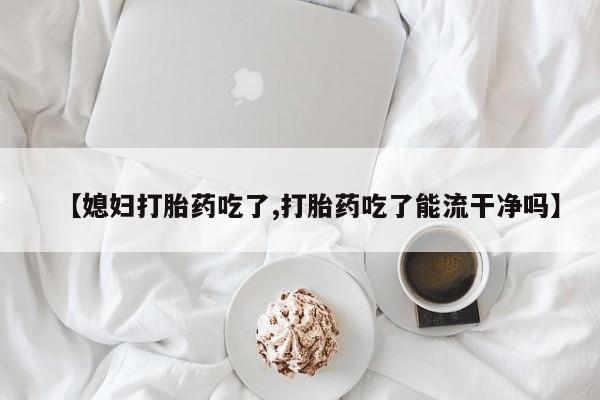 流产药专卖微信【媳妇打胎药吃了,打胎药吃了能流干净吗】