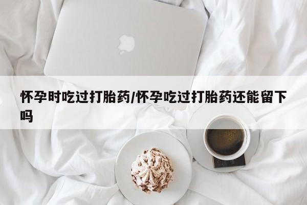 流产药专卖微信怀孕时吃过打胎药/怀孕吃过打胎药还能留下吗