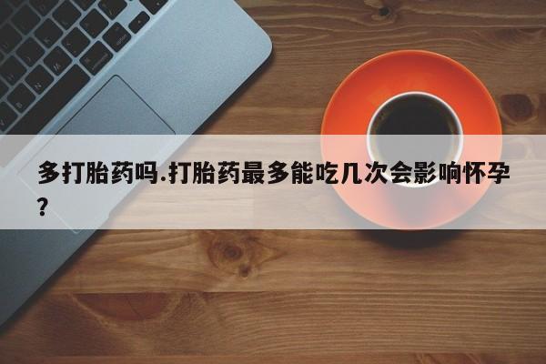 流产药专卖微信多打胎药吗.打胎药最多能吃几次会影响怀孕？