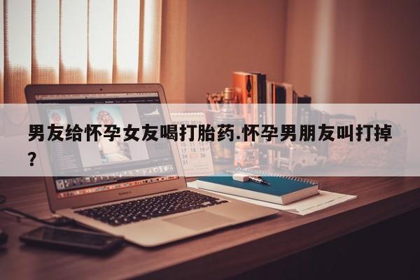 流产药专卖微信男友给怀孕女友喝打胎药.怀孕男朋友叫打掉？