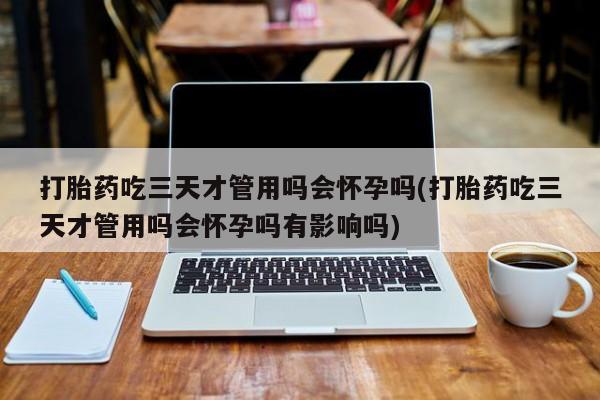 流产药专卖微信打胎药吃三天才管用吗会怀孕吗(打胎药吃三天才管用吗会怀孕吗有影响吗)