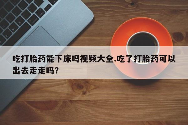 流产药专卖微信吃打胎药能下床吗视频大全.吃了打胎药可以出去走走吗？