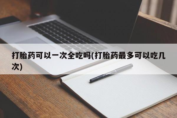 流产药专卖微信打胎药可以一次全吃吗(打胎药最多可以吃几次)