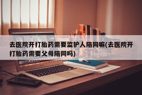 流产药专卖微信去医院开打胎药需要监护人陪同嘛(去医院开打胎药需要父母陪同吗)